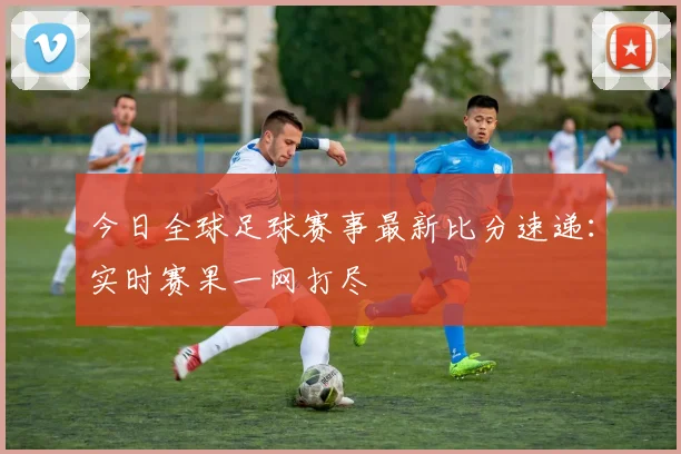 今日全球足球赛事最新比分速递：实时赛果一网打尽