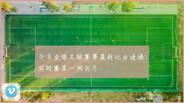 今日全球足球赛事最新比分速递:实时赛果一网打尽