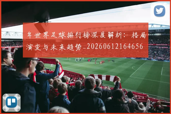 年世界足球排行榜深度解析:格局演变与未来趋势_20260612164656