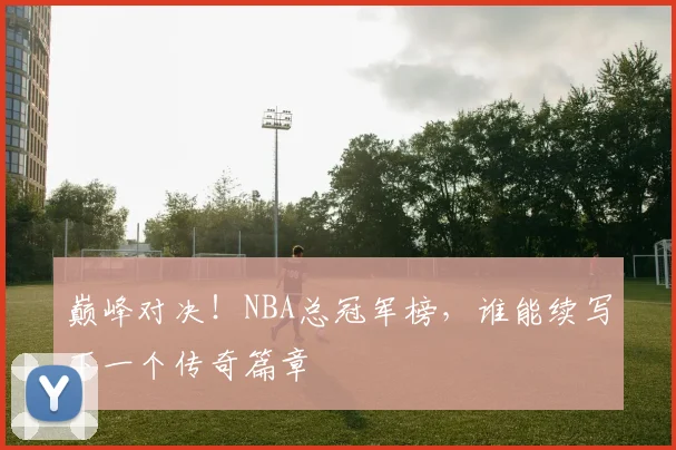 巅峰对决!NBA总冠军榜,谁能续写下一个传奇篇章