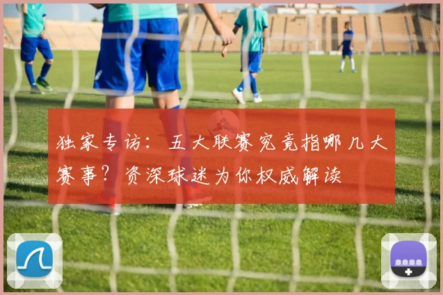 独家专访:五大联赛究竟指哪几大赛事?资深球迷为你权威解读