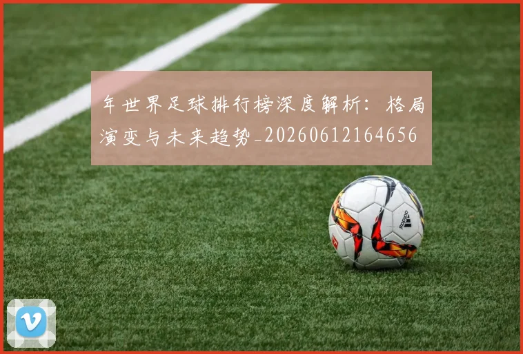年世界足球排行榜深度解析：格局演变与未来趋势_20260612164656