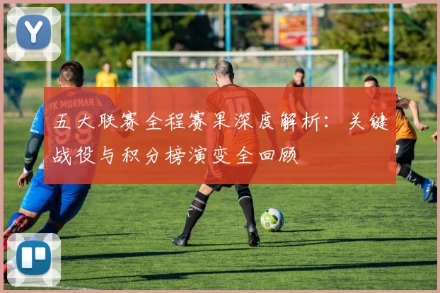 五大联赛全程赛果深度解析：关键战役与积分榜演变全回顾