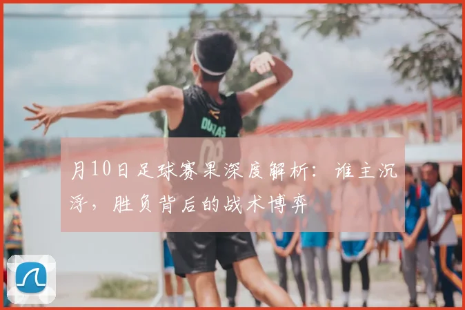 月10日足球赛果深度解析:谁主沉浮,胜负背后的战术博弈