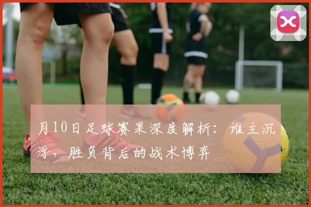 月10日足球赛果深度解析:谁主沉浮,胜负背后的战术博弈
