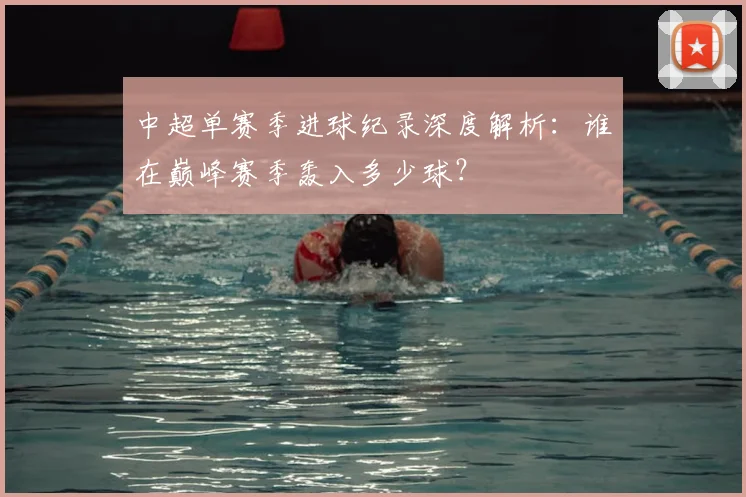 中超单赛季进球纪录深度解析:谁在巅峰赛季轰入多少球?