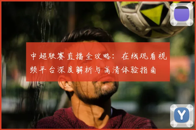中超联赛直播全攻略：在线观看视频平台深度解析与高清体验指南